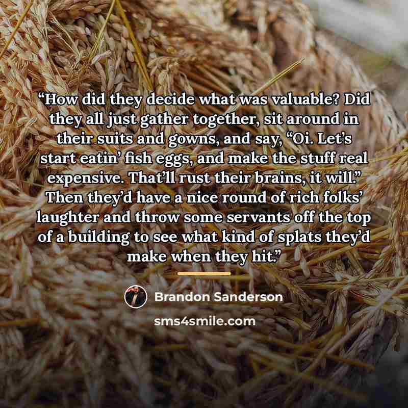 “How did they decide what was valuable? Did they all just gather together, sit around in their suits and gowns, and say, “Oi. Let’s start eatin’ fish eggs, and make the stuff real expensive. That’ll rust their brains, it will.” Then they’d have a nice round of rich folks’ laughter and throw some…” quote by Brandon Sanderson