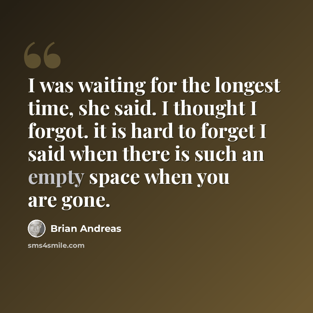 “I was waiting for the longest time, she said. I thought I forgot. it is hard to forget I said when there is such an empty space when you are gone.” quote by Brian Andreas
