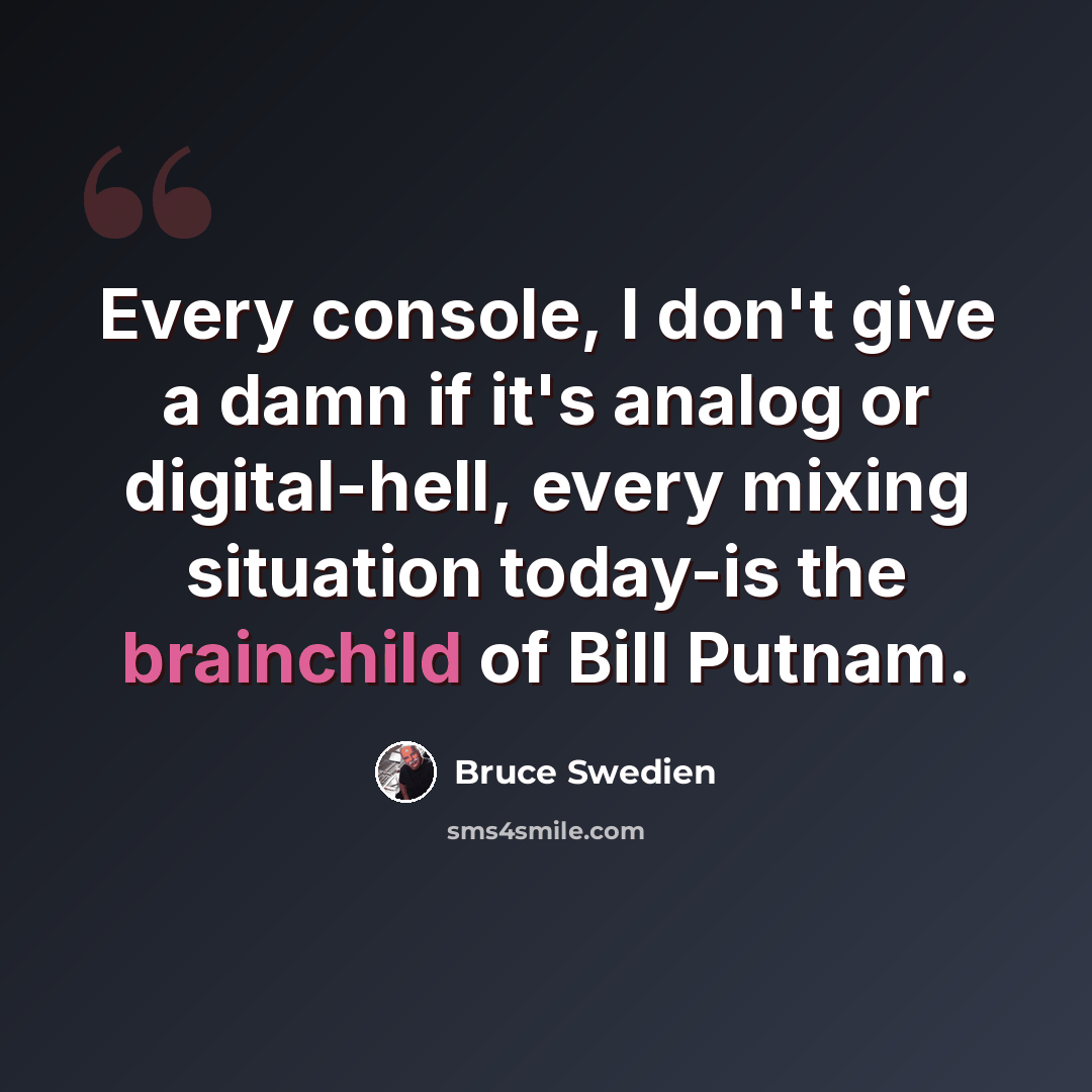 “Every console, I don't give a damn if it's analog or digital-hell, every mixing situation today-is the brainchild of Bill Putnam.” quote by Bruce Swedien