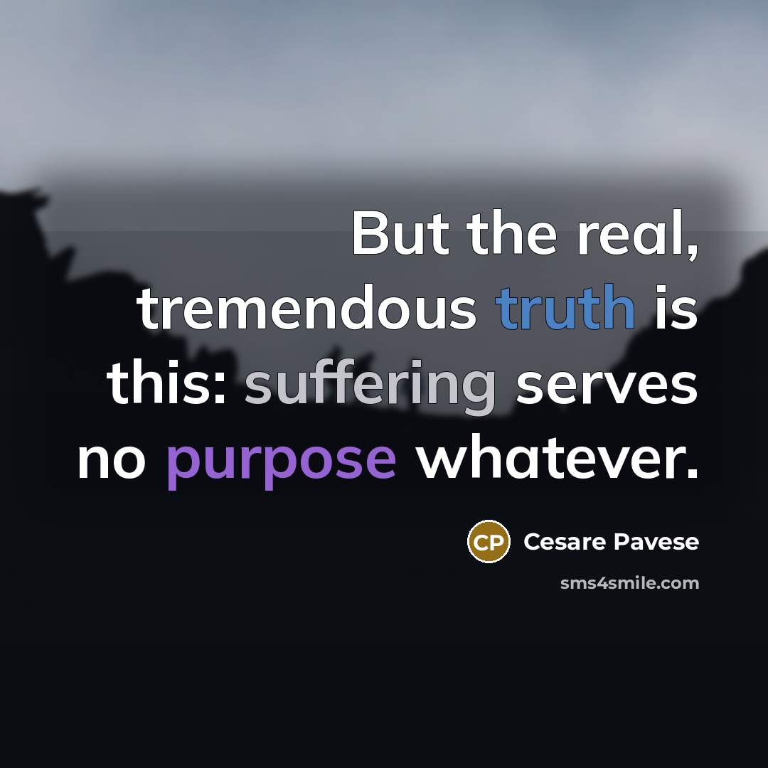 “But the real, tremendous truth is this: suffering serves no purpose whatever.” quote by Cesare Pavese