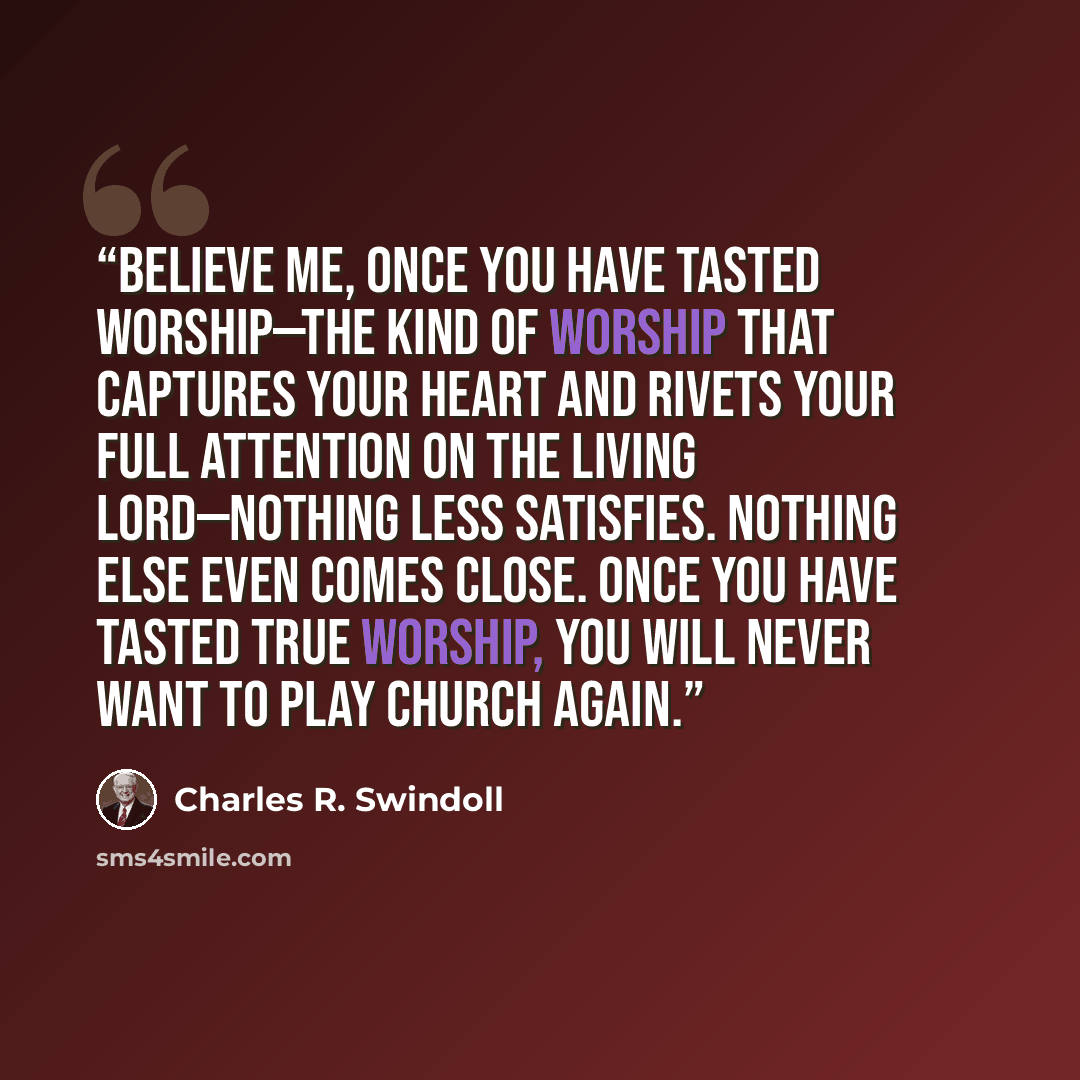 “Believe me, once you have tasted worship—the kind of worship that captures your heart and rivets your full attention on the living Lord—nothing less satisfies. Nothing else even comes close. Once you have tasted true worship, you will never want to play church again.” quote by Charles R. Swindoll