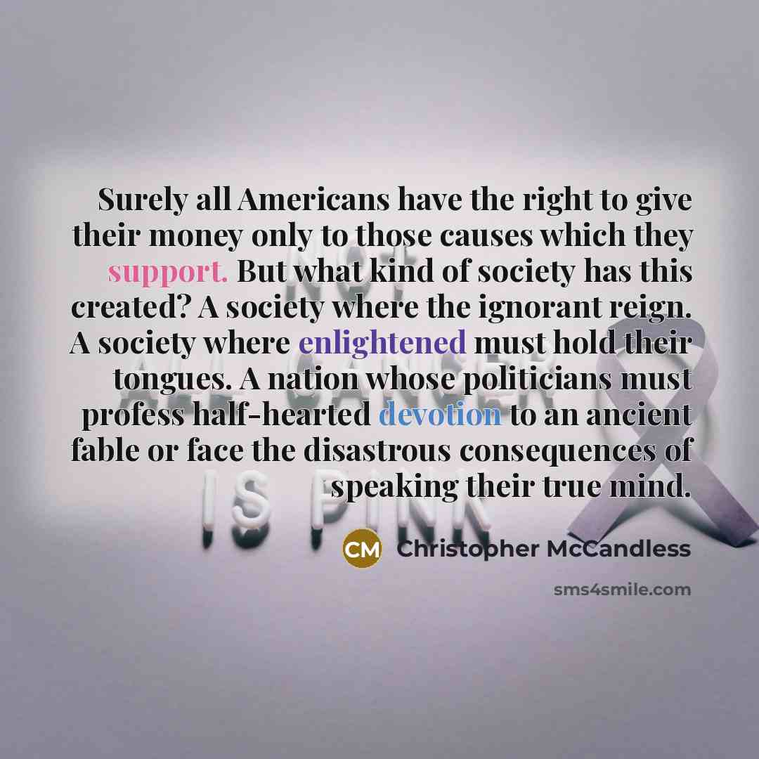 “Surely all Americans have the right to give their money only to those causes which they support. But what kind of society has this created? A society where the ignorant reign. A society where enlightened must hold their tongues. A nation whose politicians must profess half-hearted devotion to an…” quote by Christopher McCandless
