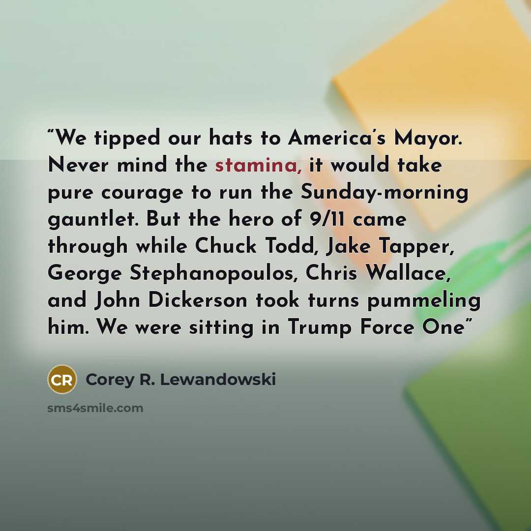 “We tipped our hats to America’s Mayor. Never mind the stamina, it would take pure courage to run the Sunday-morning gauntlet. But the hero of 9/11 came through while Chuck Todd, Jake Tapper, George Stephanopoulos, Chris Wallace, and John Dickerson took turns pummeling him. We were sitting in Trump…” quote by Corey R. Lewandowski