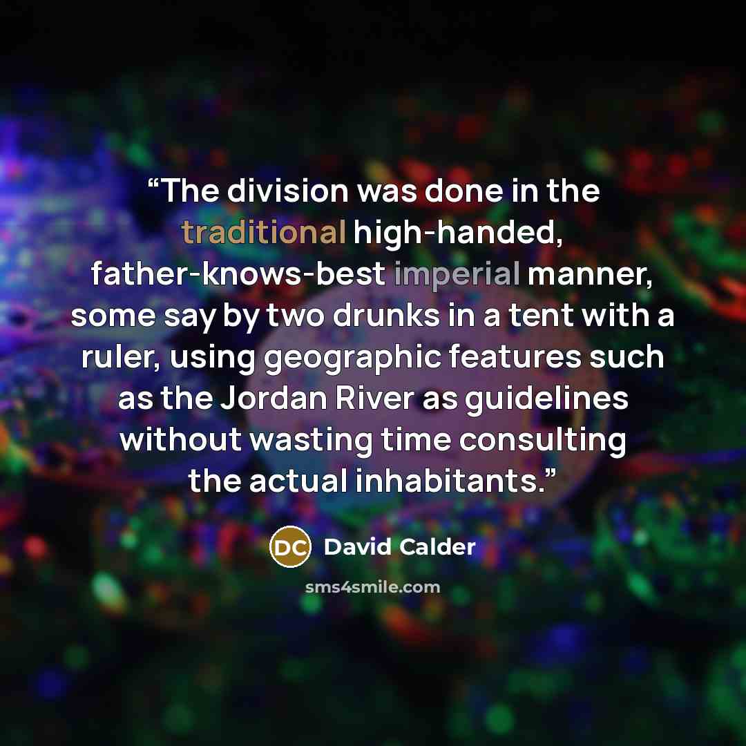 “The division was done in the traditional high-handed, father-knows-best imperial manner, some say by two drunks in a tent with a ruler, using geographic features such as the Jordan River as guidelines without wasting time consulting the actual inhabitants.” quote by David Calder
