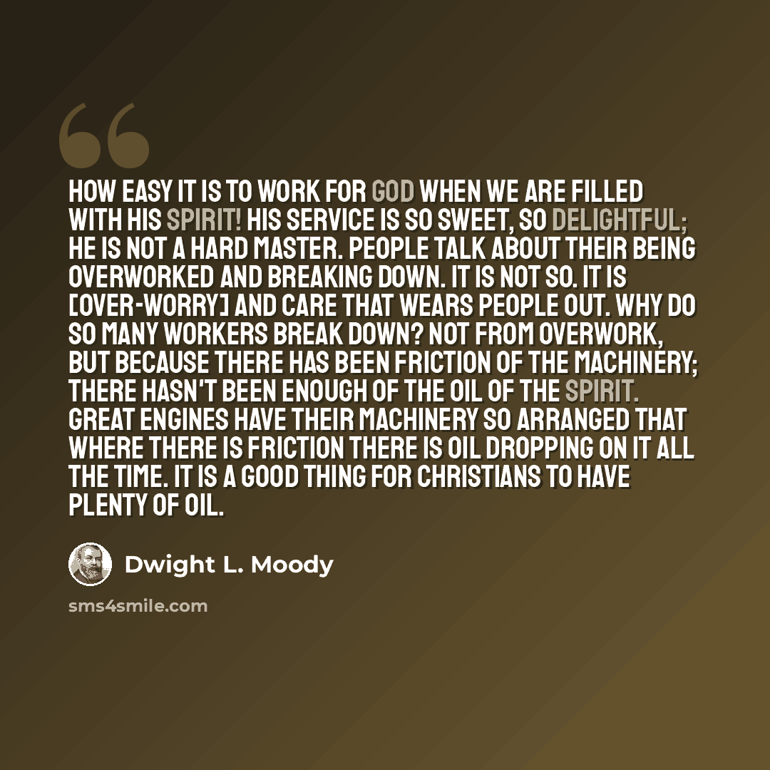 “How easy it is to work for God when we are filled with His Spirit! His service is so sweet, so delightful; He is not a hard master. People talk about their being overworked and breaking down. It is not so. It is [over-worry] and care that wears people out. Why do so many workers break down? Not…” quote by Dwight L. Moody