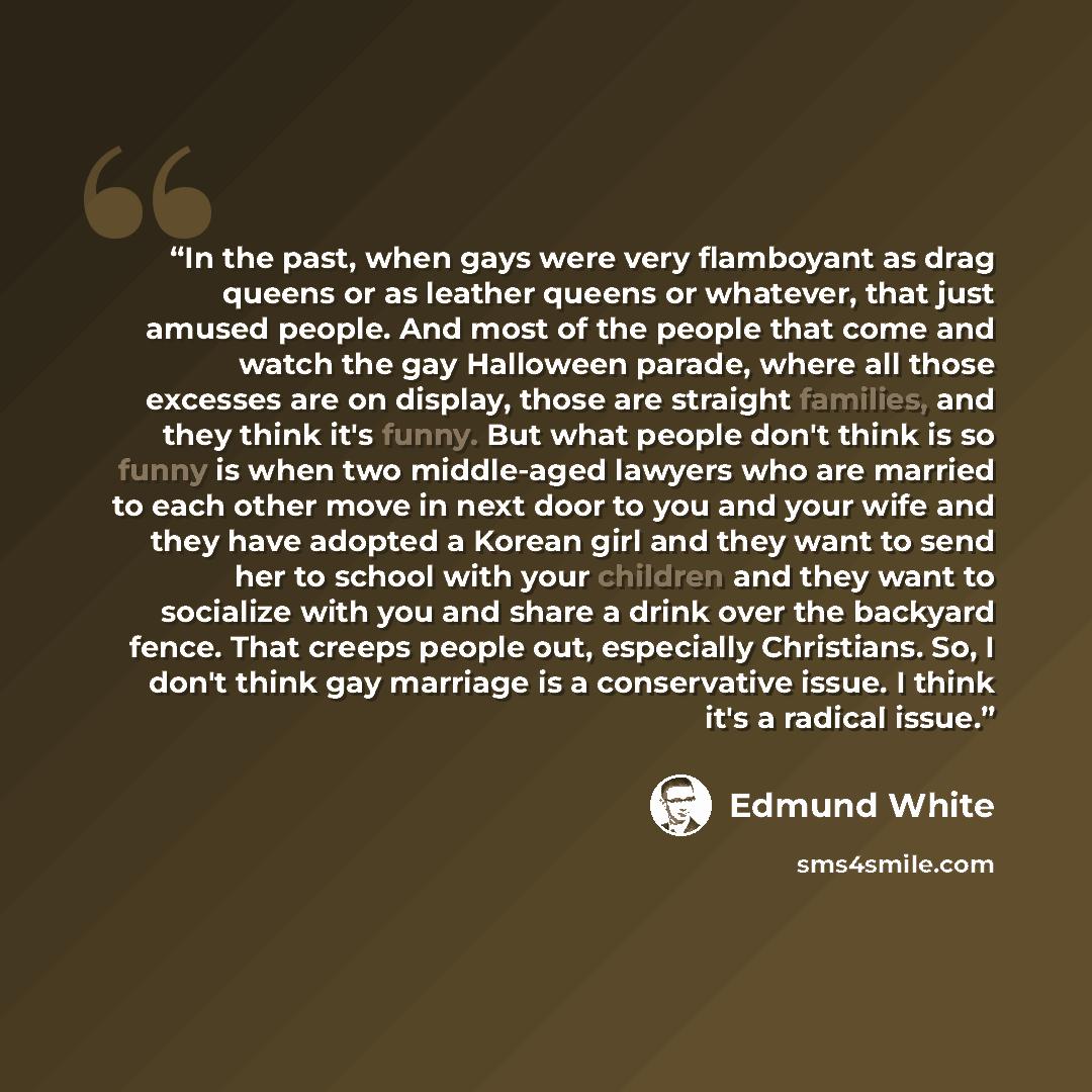 “In the past, when gays were very flamboyant as drag queens or as leather queens or whatever, that just amused people. And most of the people that come and watch the gay Halloween parade, where all those excesses are on display, those are straight families, and they think it's funny. But what…” quote by Edmund White
