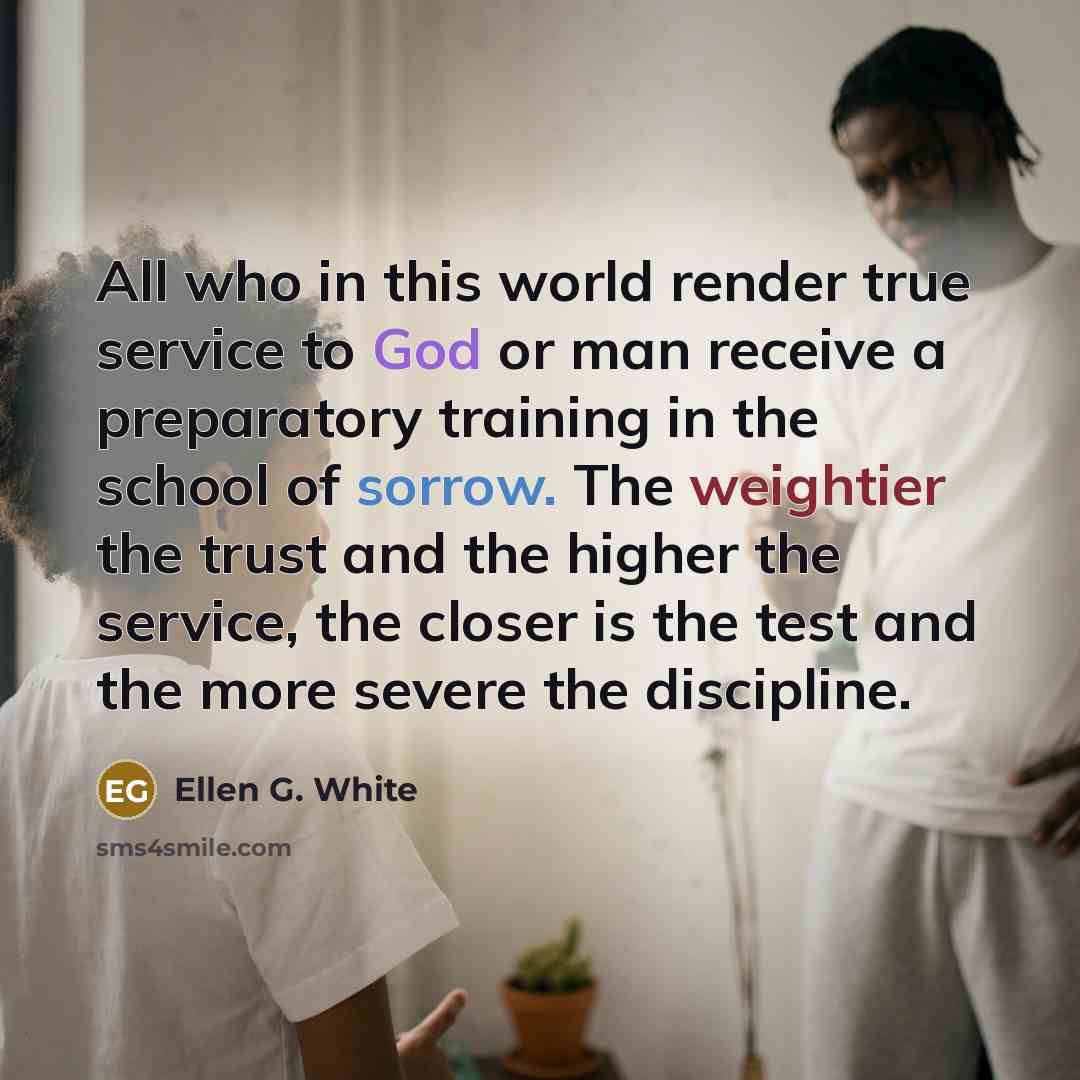 “All who in this world render true service to God or man receive a preparatory training in the school of sorrow. The weightier the trust and the higher the service, the closer is the test and the more severe the discipline.” quote by Ellen G. White