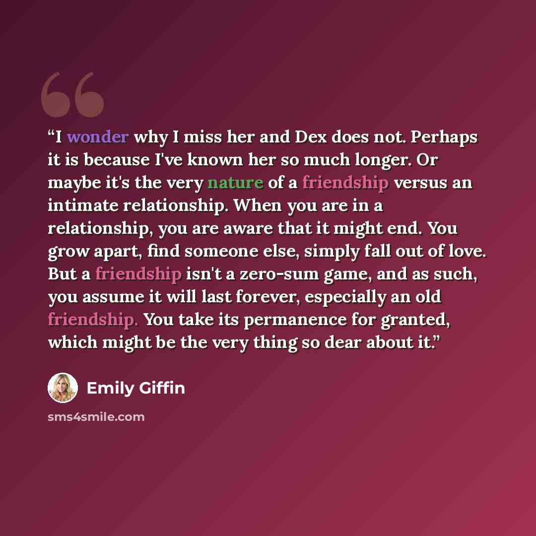 “I wonder why I miss her and Dex does not. Perhaps it is because I've known her so much longer. Or maybe it's the very nature of a friendship versus an intimate relationship. When you are in a relationship, you are aware that it might end. You grow apart, find someone else, simply fall out of love…” quote by Emily Giffin