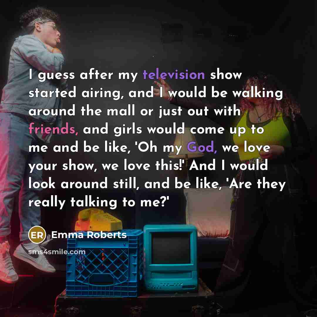 “I guess after my television show started airing, and I would be walking around the mall or just out with friends, and girls would come up to me and be like, 'Oh my God, we love your show, we love this!' And I would look around still, and be like, 'Are they really talking to me?'” quote by Emma Roberts
