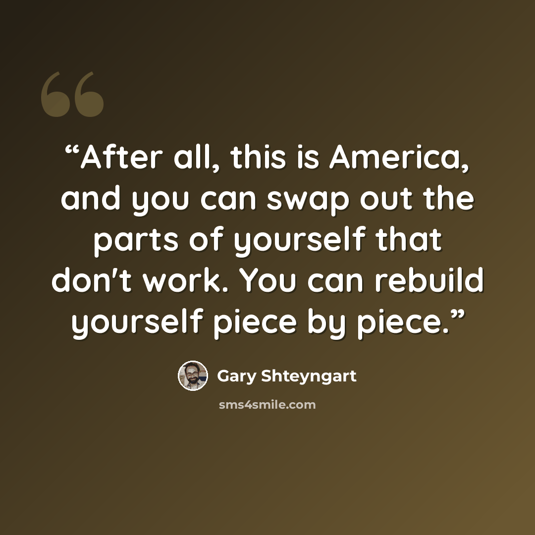 “After all, this is America, and you can swap out the parts of yourself that don't work. You can rebuild yourself piece by piece.” quote by Gary Shteyngart