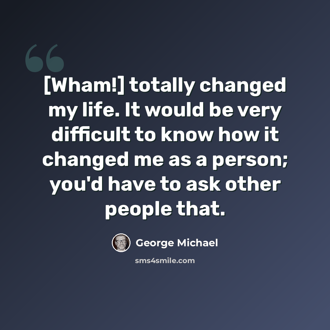 “[Wham!] totally changed my life. It would be very difficult to know how it changed me as a person; you'd have to ask other people that.” quote by George Michael