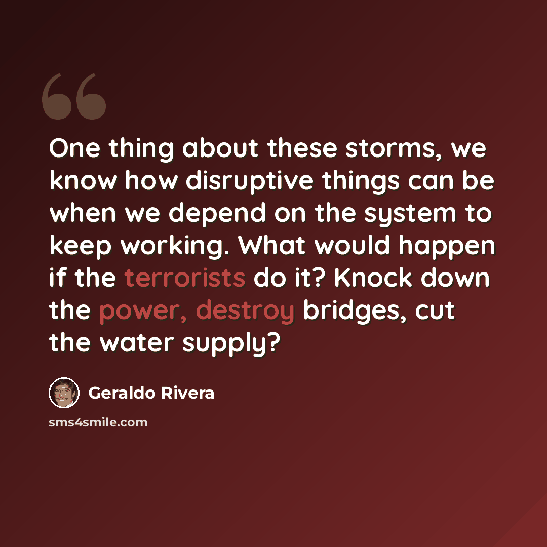 “One thing about these storms, we know how disruptive things can be when we depend on the system to keep working. What would happen if the terrorists do it? Knock down the power, destroy bridges, cut the water supply?” quote by Geraldo Rivera