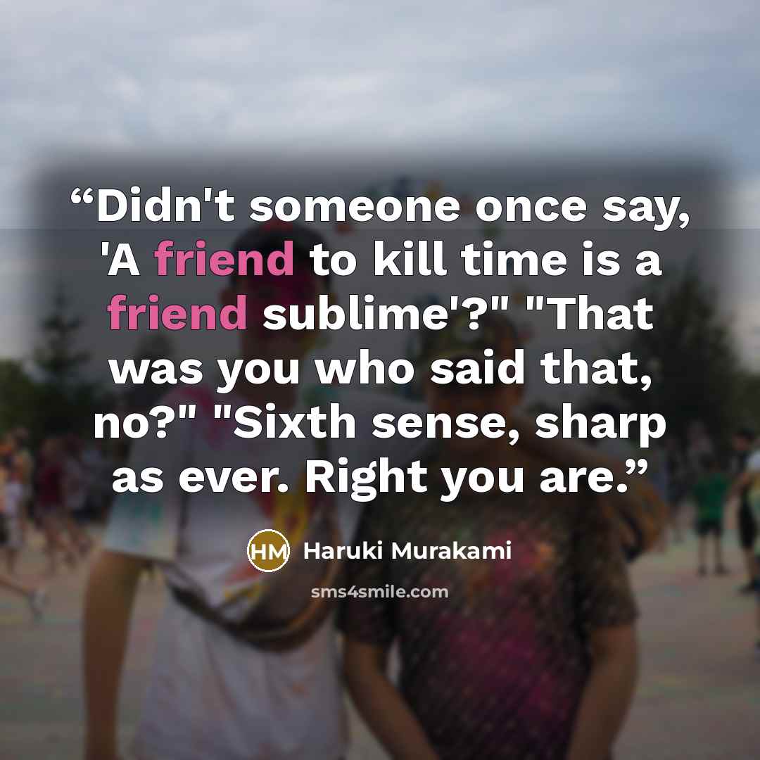 “Didn't someone once say, 'A friend to kill time is a friend sublime'?" "That was you who said that, no?" "Sixth sense, sharp as ever. Right you are.” quote by Haruki Murakami
