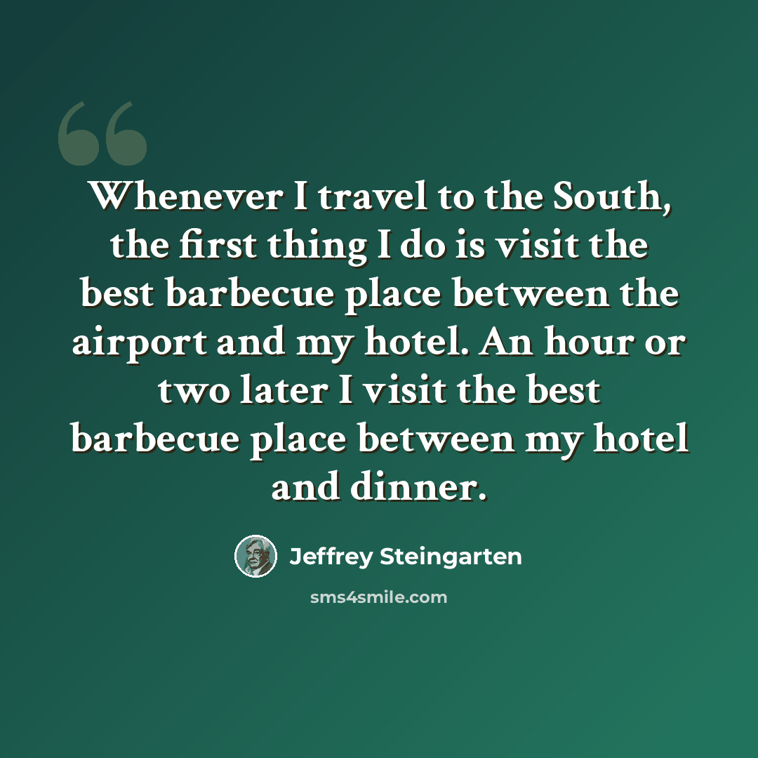 “Whenever I travel to the South, the first thing I do is visit the best barbecue place between the airport and my hotel. An hour or two later I visit the best barbecue place between my hotel and dinner.” quote by Jeffrey Steingarten