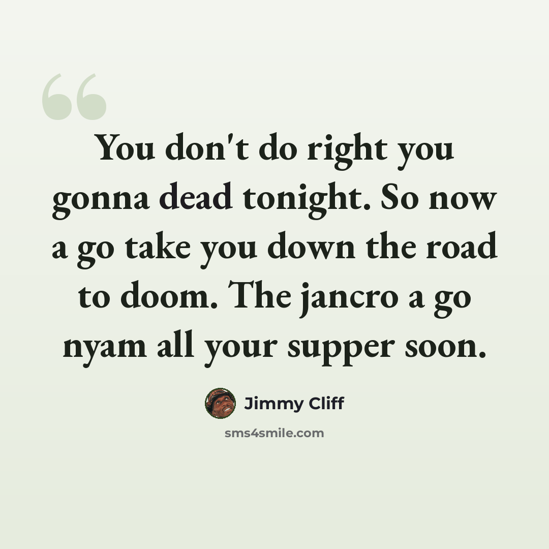 “You don't do right you gonna dead tonight. So now a go take you down the road to doom. The jancro a go nyam all your supper soon.” quote by Jimmy Cliff