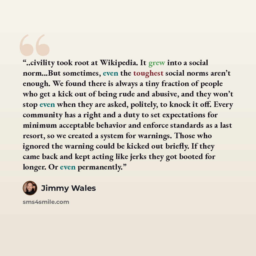 “..civility took root at Wikipedia. It grew into a social norm...But sometimes, even the toughest social norms aren’t enough. We found there is always a tiny fraction of people who get a kick out of being rude and abusive, and they won’t stop even when they are asked, politely, to knock it off…” quote by Jimmy Wales