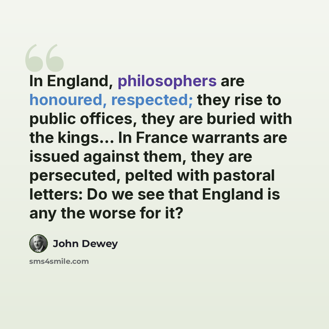 “In England, philosophers are honoured, respected; they rise to public offices, they are buried with the kings... In France warrants are issued against them, they are persecuted, pelted with pastoral letters: Do we see that England is any the worse for it?” quote by John Dewey