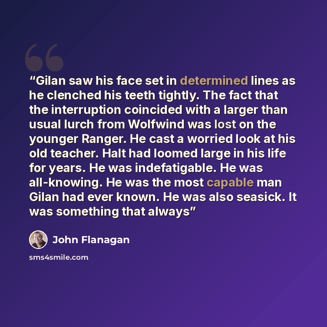 “Gilan saw his face set in determined lines as he clenched his teeth tightly. The fact that the interruption coincided with a larger than usual lurch from Wolfwind was lost on the younger Ranger. He cast a worried look at his old teacher. Halt had loomed large in his life for years. He was…” quote by John Flanagan
