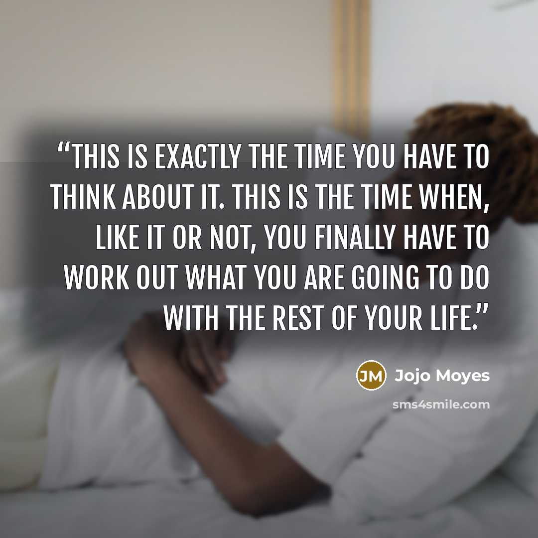 “This is exactly the time you have to think about it. This is the time when, like it or not, you finally have to work out what you are going to do with the rest of your life.” quote by Jojo Moyes