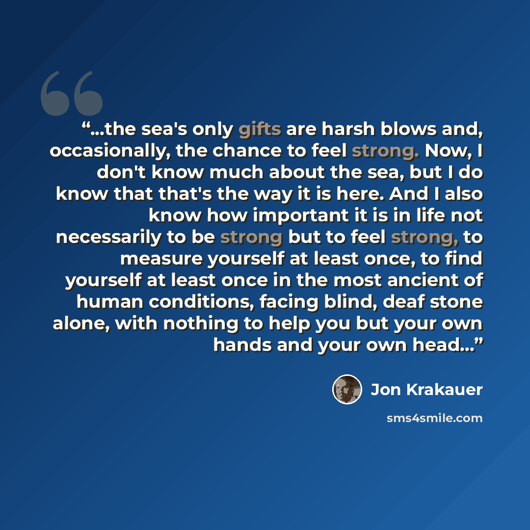 “...the sea's only gifts are harsh blows and, occasionally, the chance to feel strong. Now, I don't know much about the sea, but I do know that that's the way it is here. And I also know how important it is in life not necessarily to be strong but to feel strong, to measure yourself at least once…” quote by Jon Krakauer