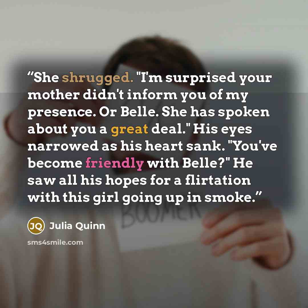 “She shrugged. "I'm surprised your mother didn't inform you of my presence. Or Belle. She has spoken about you a great deal." His eyes narrowed as his heart sank. "You've become friendly with Belle?" He saw all his hopes for a flirtation with this girl going up in smoke.” quote by Julia Quinn