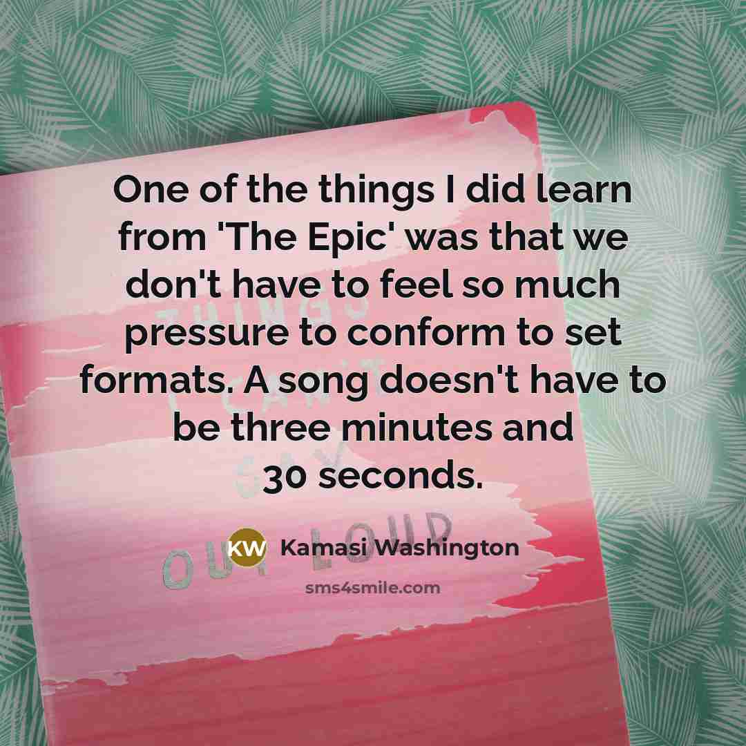 “One of the things I did learn from 'The Epic' was that we don't have to feel so much pressure to conform to set formats. A song doesn't have to be three minutes and 30 seconds.” quote by Kamasi Washington