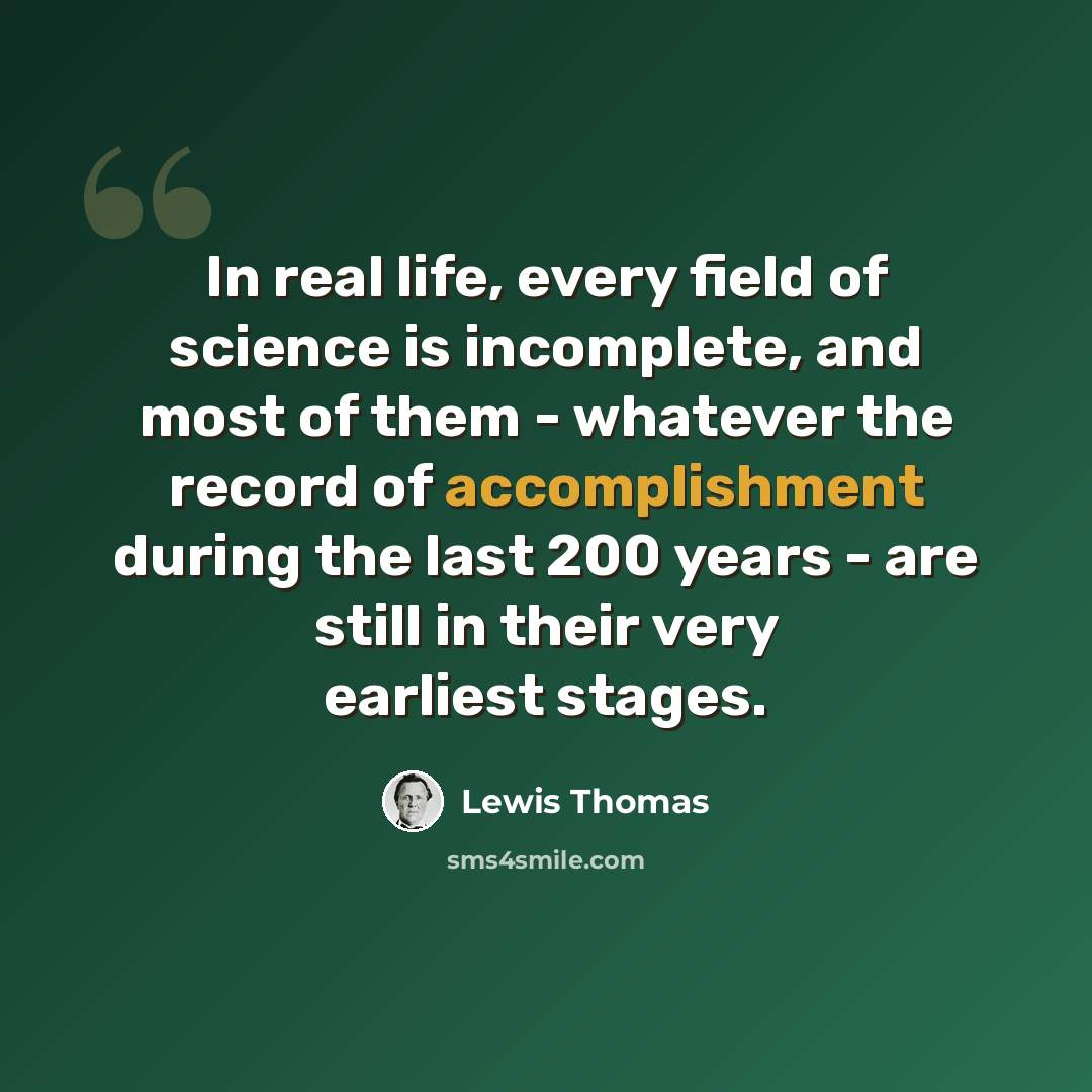 “In real life, every field of science is incomplete, and most of them - whatever the record of accomplishment during the last 200 years - are still in their very earliest stages.” quote by Lewis Thomas