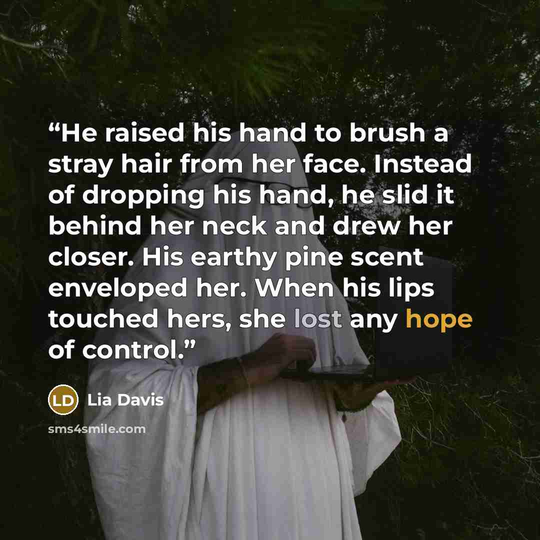 “He raised his hand to brush a stray hair from her face. Instead of dropping his hand, he slid it behind her neck and drew her closer. His earthy pine scent enveloped her. When his lips touched hers, she lost any hope of control.” quote by Lia Davis