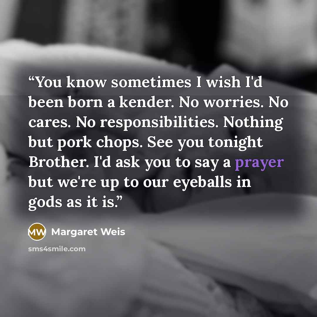 “You know sometimes I wish I'd been born a kender. No worries. No cares. No responsibilities. Nothing but pork chops. See you tonight Brother. I'd ask you to say a prayer but we're up to our eyeballs in gods as it is.” quote by Margaret Weis