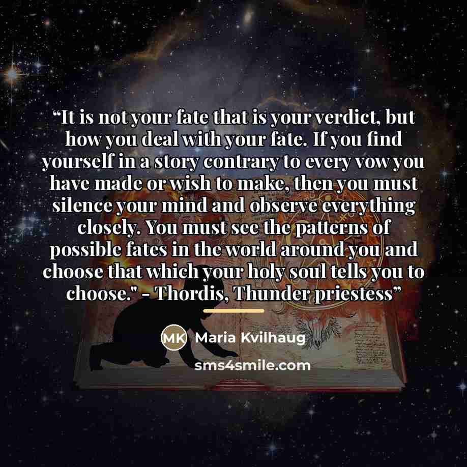 “It is not your fate that is your verdict, but how you deal with your fate. If you find yourself in a story contrary to every vow you have made or wish to make, then you must silence your mind and observe everything closely. You must see the patterns of possible fates in the world around you and…” quote by Maria Kvilhaug