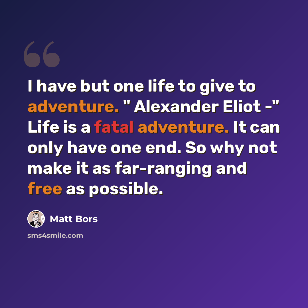 “I have but one life to give to adventure. " Alexander Eliot -" Life is a fatal adventure. It can only have one end. So why not make it as far-ranging and free as possible.” quote by Matt Bors
