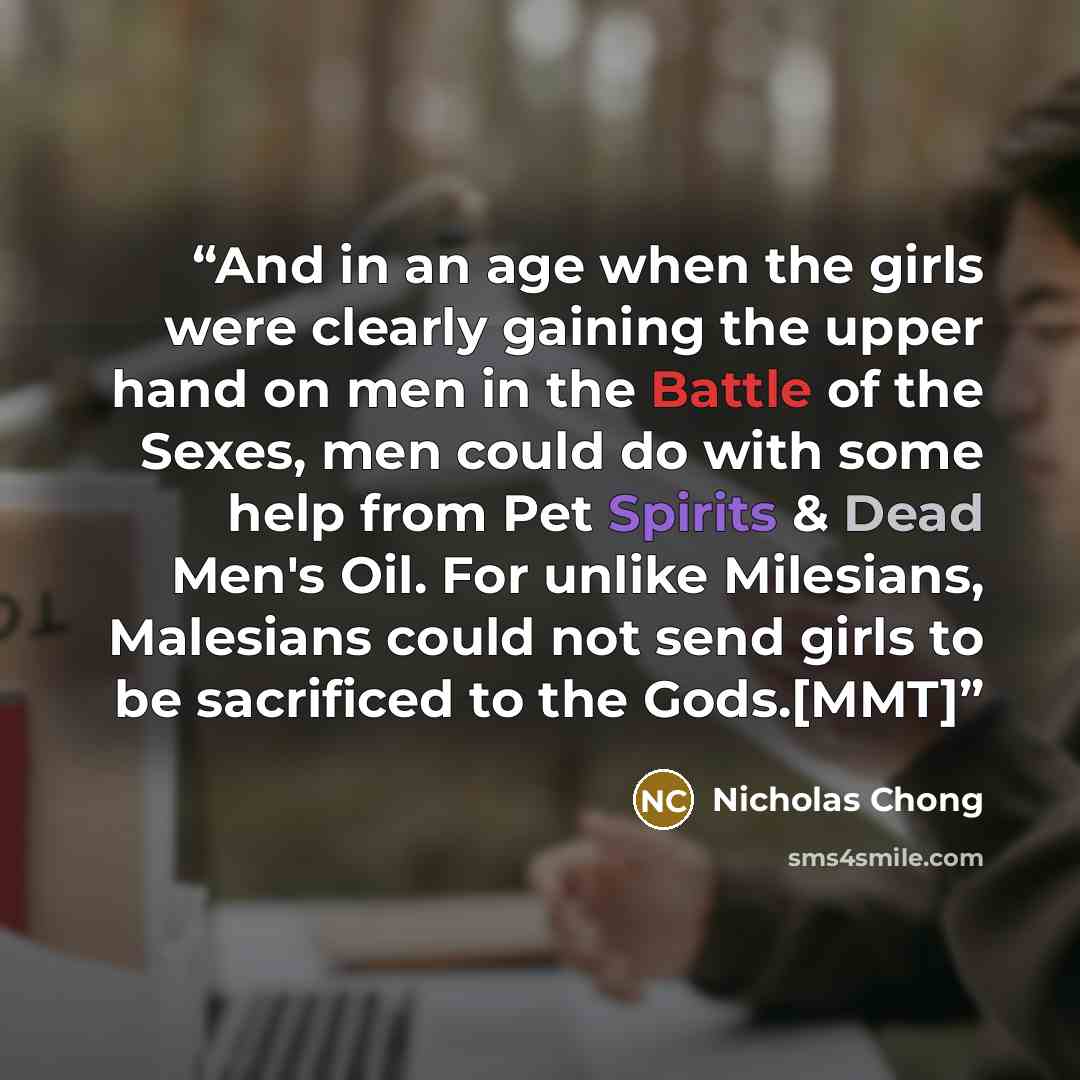 “And in an age when the girls were clearly gaining the upper hand on men in the Battle of the Sexes, men could do with some help from Pet Spirits & Dead Men's Oil. For unlike Milesians, Malesians could not send girls to be sacrificed to the Gods.[MMT]” quote by Nicholas Chong