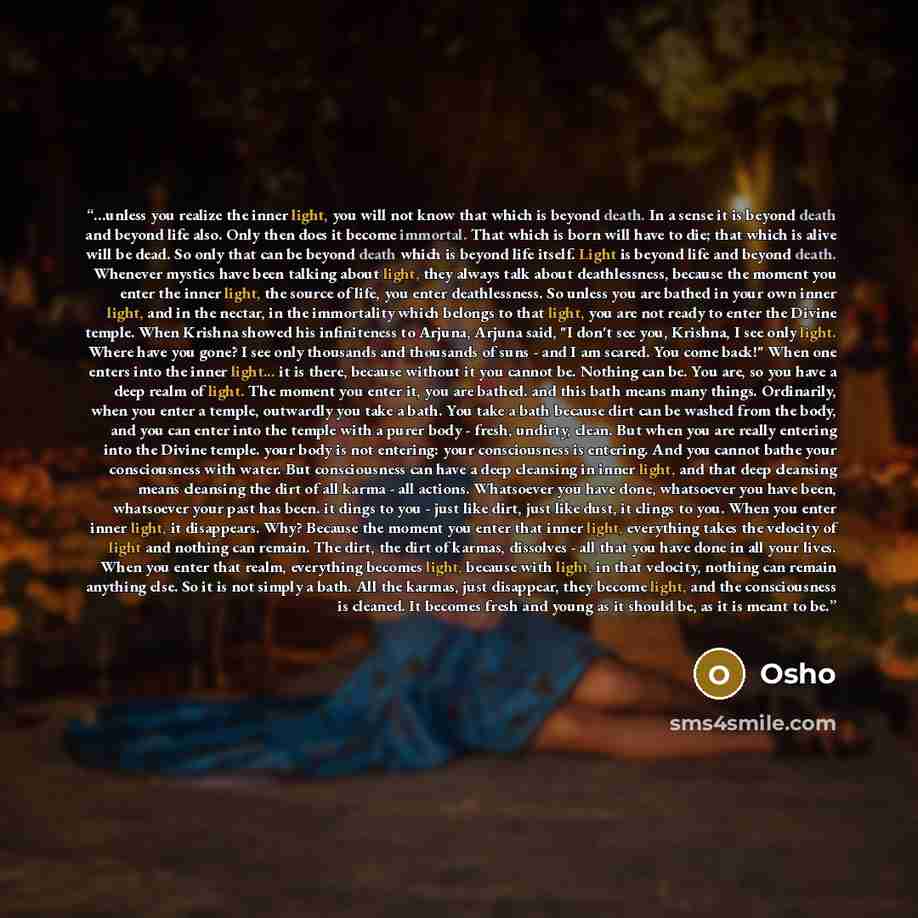 “...unless you realize the inner light, you will not know that which is beyond death. In a sense it is beyond death and beyond life also. Only then does it become immortal. That which is born will have to die; that which is alive will be dead. So only that can be beyond death which is beyond life…” quote by Osho