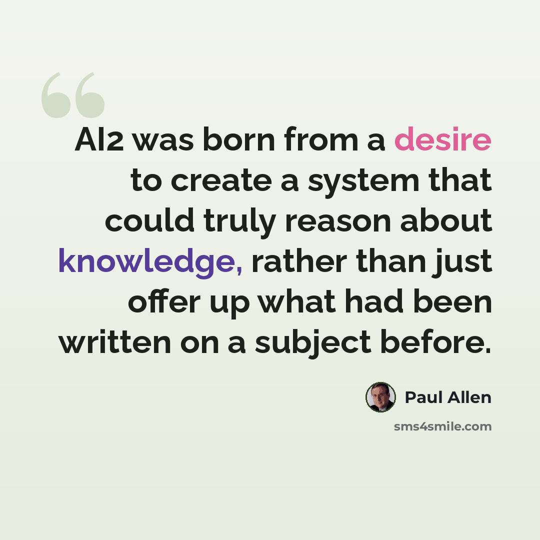 “AI2 was born from a desire to create a system that could truly reason about knowledge, rather than just offer up what had been written on a subject before.” quote by Paul Allen