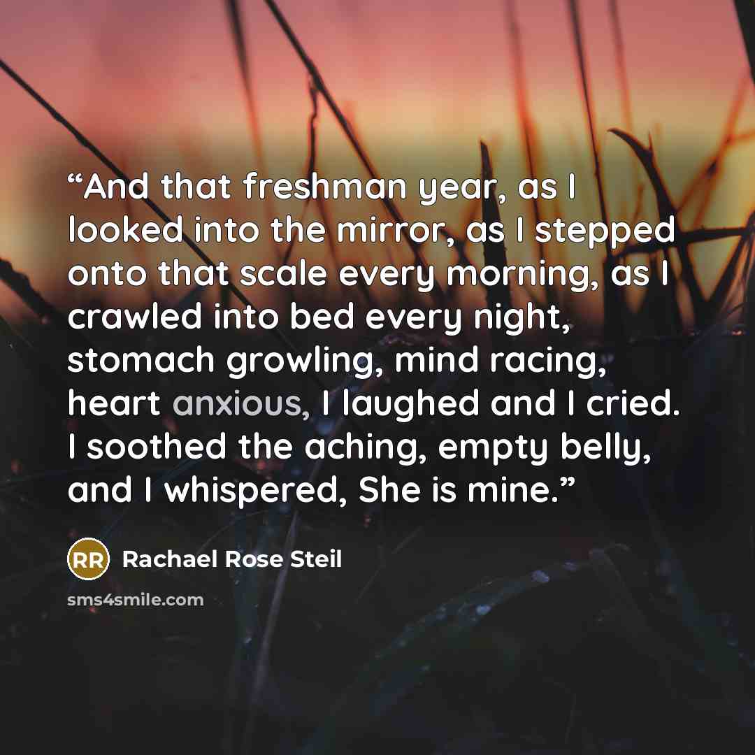 “And that freshman year, as I looked into the mirror, as I stepped onto that scale every morning, as I crawled into bed every night, stomach growling, mind racing, heart anxious, I laughed and I cried. I soothed the aching, empty belly, and I whispered, She is mine.” quote by Rachael Rose Steil