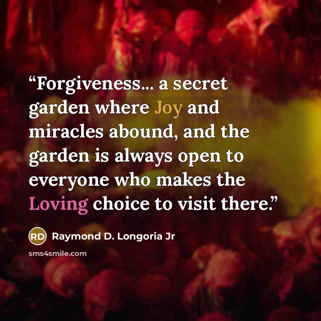 “Forgiveness... a secret garden where Joy and miracles abound, and the garden is always open to everyone who makes the Loving choice to visit there.” quote by Raymond D. Longoria Jr