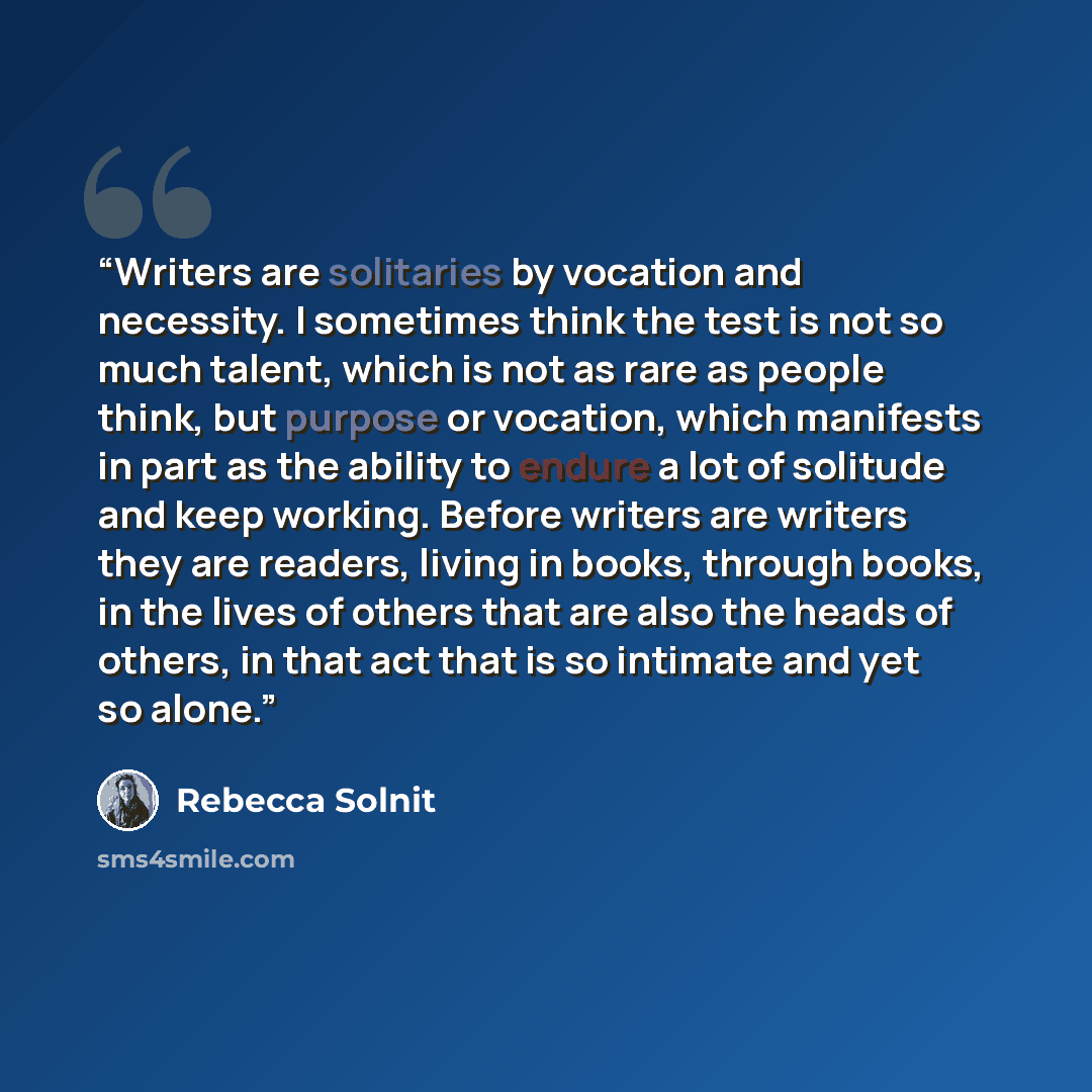 “Writers are solitaries by vocation and necessity. I sometimes think the test is not so much talent, which is not as rare as people think, but purpose or vocation, which manifests in part as the ability to endure a lot of solitude and keep working. Before writers are writers they are readers…” quote by Rebecca Solnit