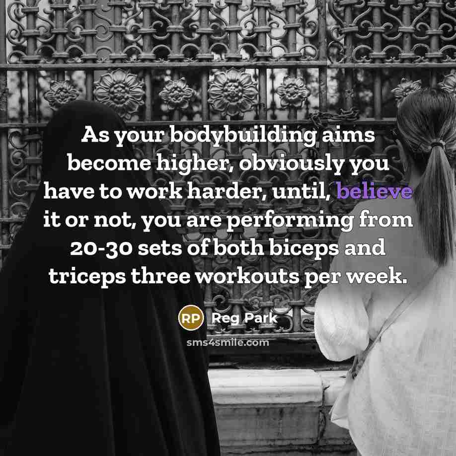 “As your bodybuilding aims become higher, obviously you have to work harder, until, believe it or not, you are performing from 20-30 sets of both biceps and triceps three workouts per week.” quote by Reg Park