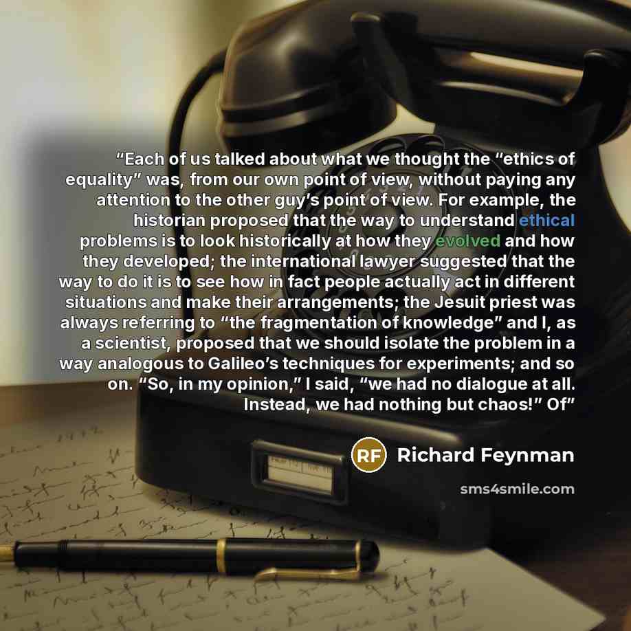 “Each of us talked about what we thought the “ethics of equality” was, from our own point of view, without paying any attention to the other guy’s point of view. For example, the historian proposed that the way to understand ethical problems is to look historically at how they evolved and how they…” quote by Richard Feynman