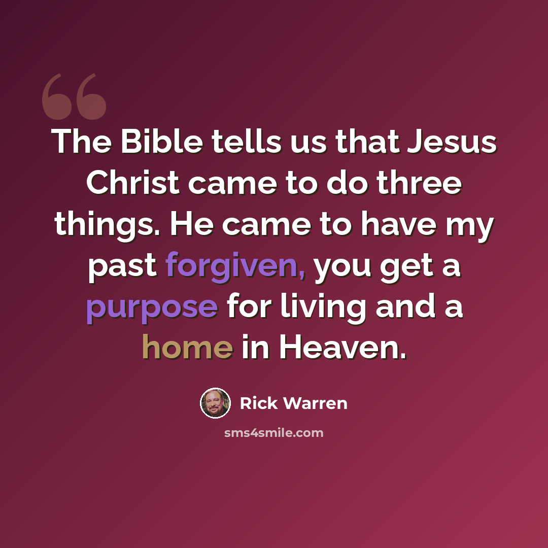 “The Bible tells us that Jesus Christ came to do three things. He came to have my past forgiven, you get a purpose for living and a home in Heaven.” quote by Rick Warren