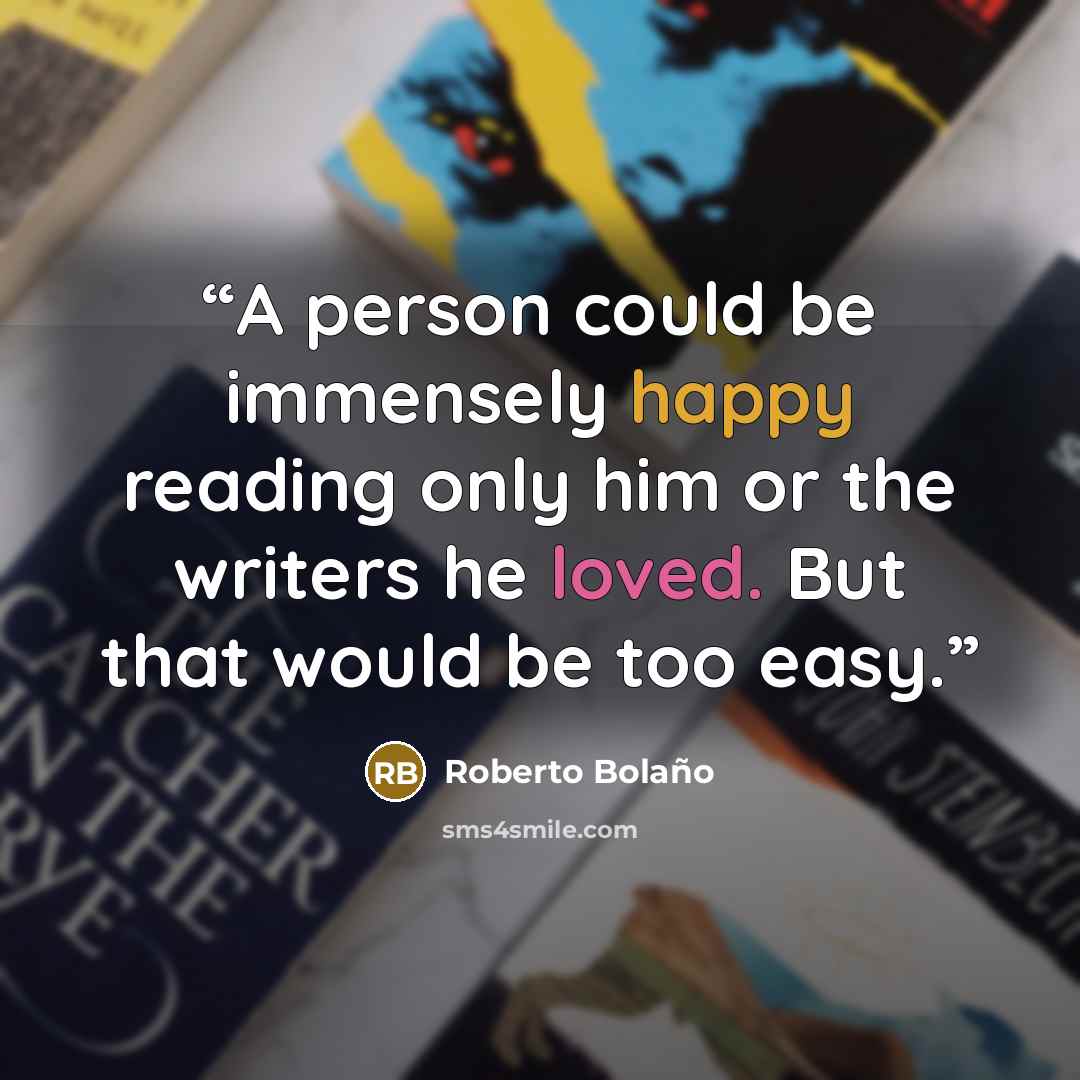 “A person could be immensely happy reading only him or the writers he loved. But that would be too easy.” quote by Roberto Bolaño
