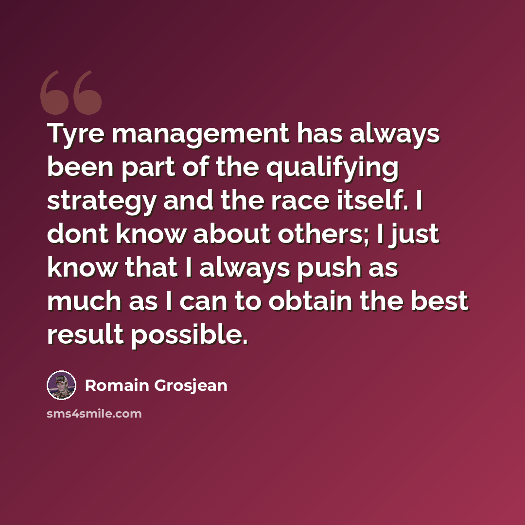 “Tyre management has always been part of the qualifying strategy and the race itself. I dont know about others; I just know that I always push as much as I can to obtain the best result possible.” quote by Romain Grosjean