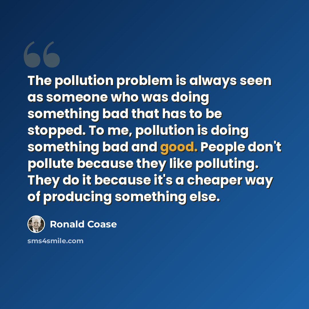 “The pollution problem is always seen as someone who was doing something bad that has to be stopped. To me, pollution is doing something bad and good. People don't pollute because they like polluting. They do it because it's a cheaper way of producing something else.” quote by Ronald Coase