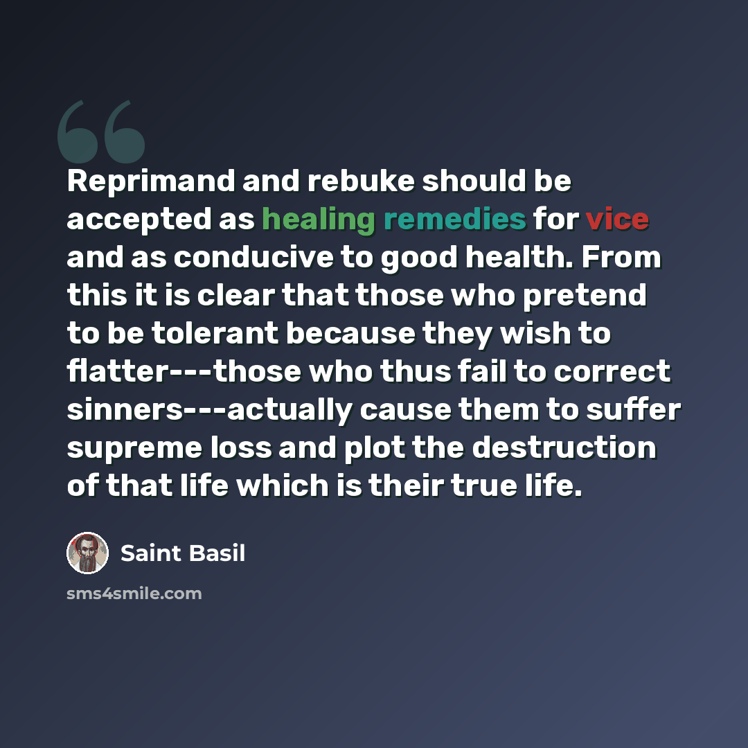 “Reprimand and rebuke should be accepted as healing remedies for vice and as conducive to good health. From this it is clear that those who pretend to be tolerant because they wish to flatter---those who thus fail to correct sinners---actually cause them to suffer supreme loss and plot the…” quote by Saint Basil