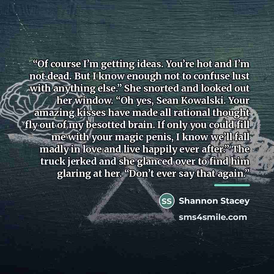 “Of course I’m getting ideas. You’re hot and I’m not dead. But I know enough not to confuse lust with anything else.” She snorted and looked out her window. “Oh yes, Sean Kowalski. Your amazing kisses have made all rational thought fly out of my besotted brain. If only you could fill me with your…” quote by Shannon Stacey