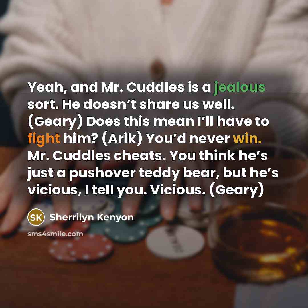 “Yeah, and Mr. Cuddles is a jealous sort. He doesn’t share us well. (Geary) Does this mean I’ll have to fight him? (Arik) You’d never win. Mr. Cuddles cheats. You think he’s just a pushover teddy bear, but he’s vicious, I tell you. Vicious. (Geary)” quote by Sherrilyn Kenyon