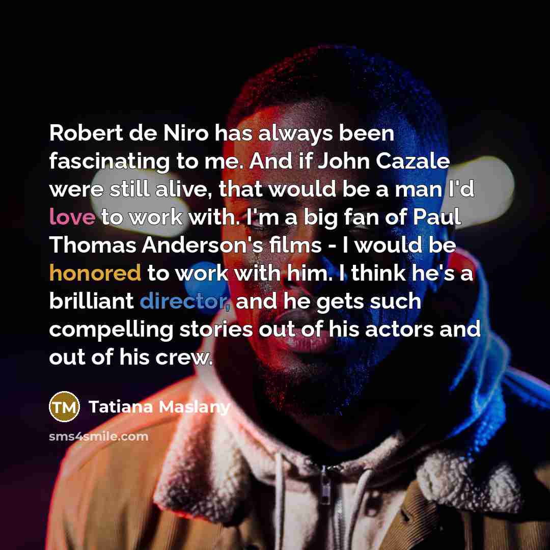 “Robert de Niro has always been fascinating to me. And if John Cazale were still alive, that would be a man I'd love to work with. I'm a big fan of Paul Thomas Anderson's films - I would be honored to work with him. I think he's a brilliant director, and he gets such compelling stories out of his…” quote by Tatiana Maslany