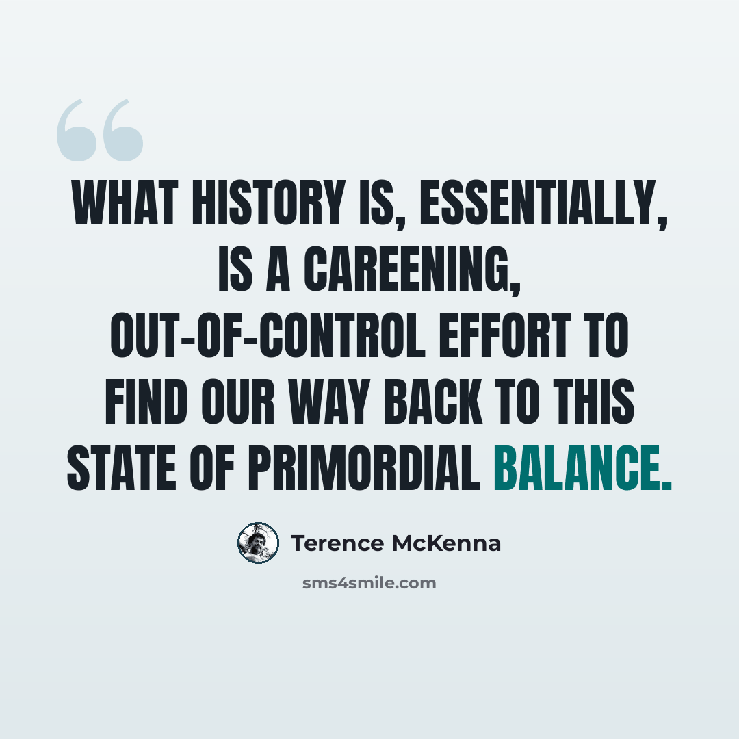 “What history is, essentially, is a careening, out-of-control effort to find our way back to this state of primordial balance.” quote by Terence McKenna