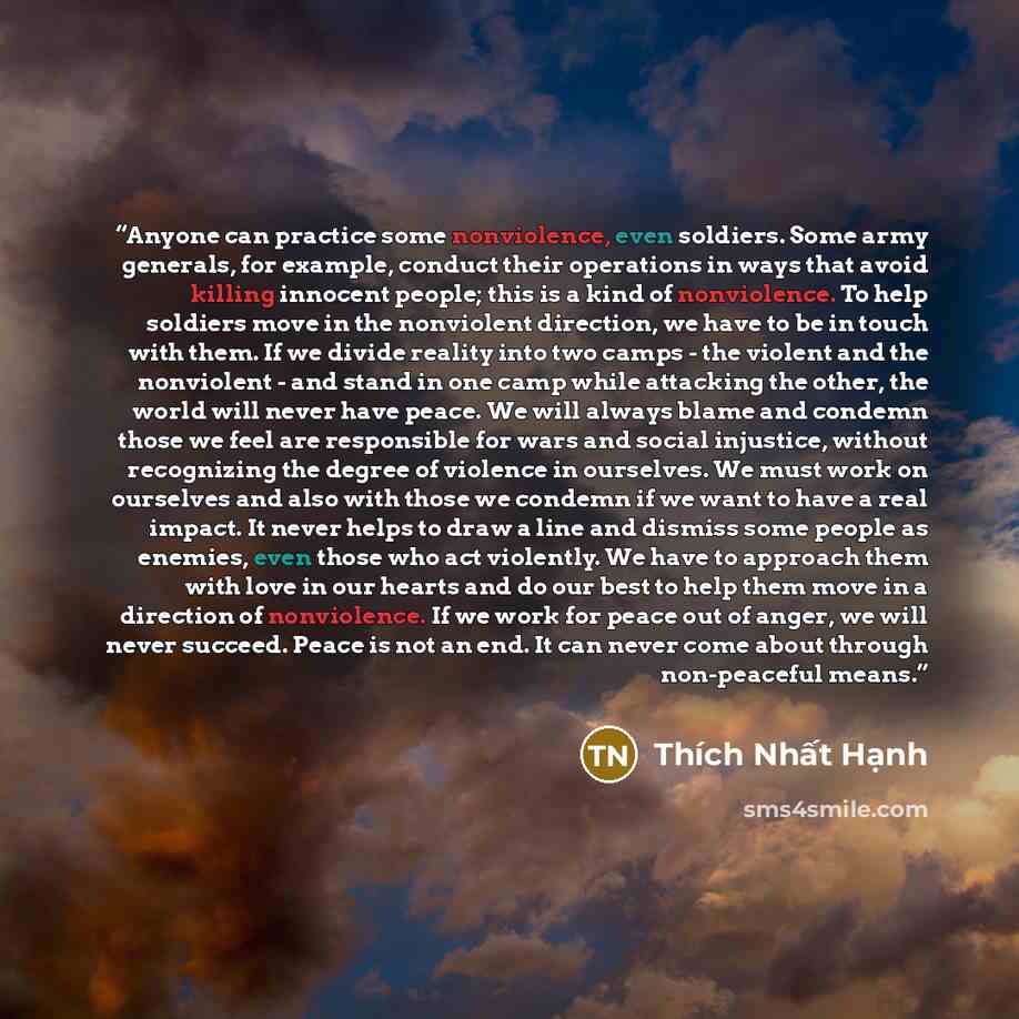 “Anyone can practice some nonviolence, even soldiers. Some army generals, for example, conduct their operations in ways that avoid killing innocent people; this is a kind of nonviolence. To help soldiers move in the nonviolent direction, we have to be in touch with them. If we divide reality into…” quote by Thich Nhat Hanh