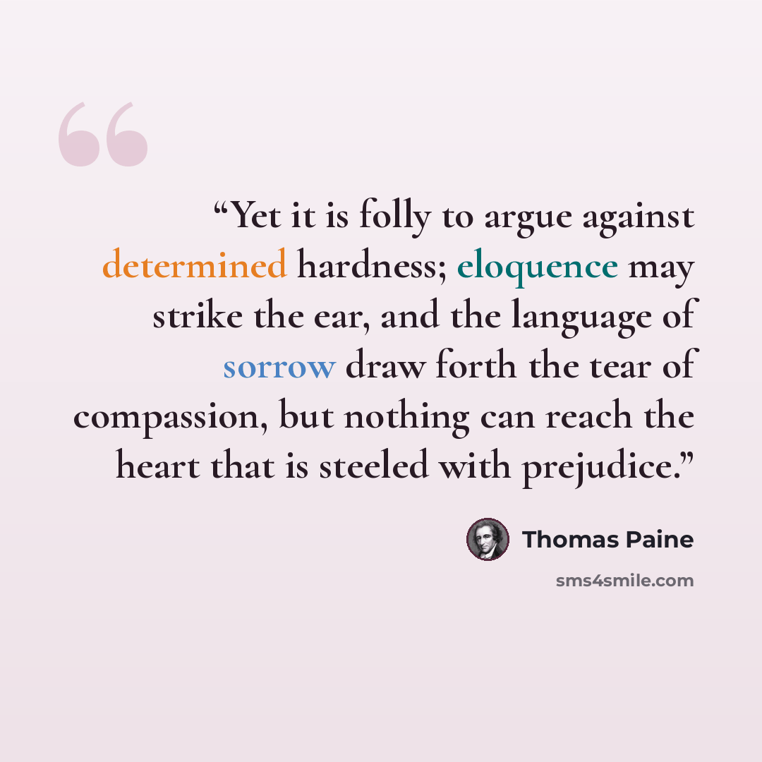 “Yet it is folly to argue against determined hardness; eloquence may strike the ear, and the language of sorrow draw forth the tear of compassion, but nothing can reach the heart that is steeled with prejudice.” quote by Thomas Paine
